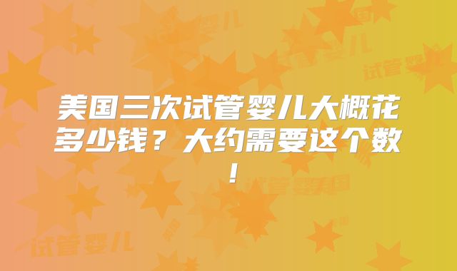 美国三次试管婴儿大概花多少钱？大约需要这个数！