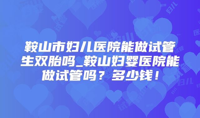 鞍山市妇儿医院能做试管生双胎吗_鞍山妇婴医院能做试管吗？多少钱！