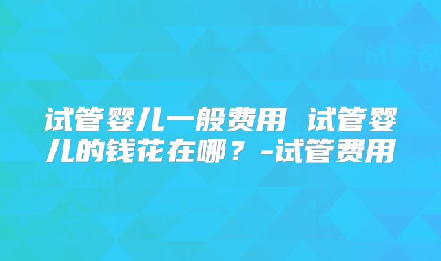 试管婴儿一般费用 试管婴儿的钱花在哪？-试管费用