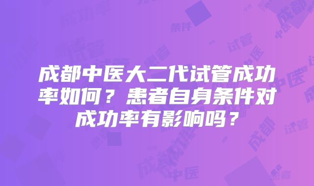 成都中医大二代试管成功率如何？患者自身条件对成功率有影响吗？