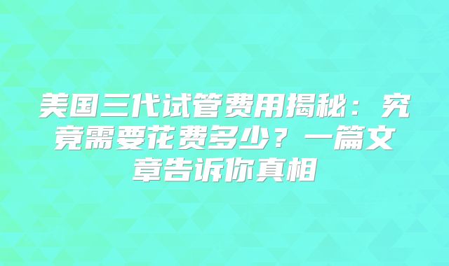 美国三代试管费用揭秘：究竟需要花费多少？一篇文章告诉你真相