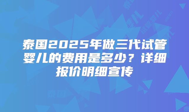 泰国2025年做三代试管婴儿的费用是多少？详细报价明细宣传