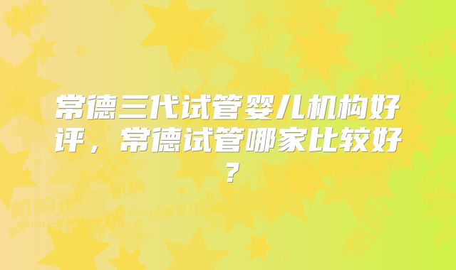 常德三代试管婴儿机构好评，常德试管哪家比较好？