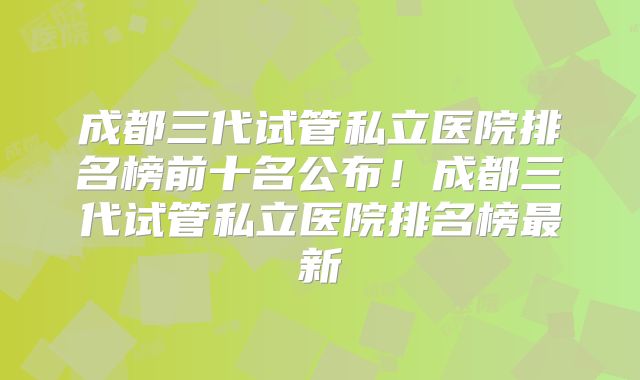 成都三代试管私立医院排名榜前十名公布！成都三代试管私立医院排名榜最新
