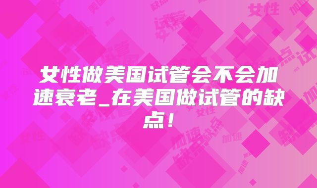 女性做美国试管会不会加速衰老_在美国做试管的缺点！