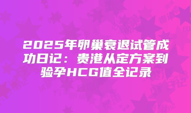 2025年卵巢衰退试管成功日记：贵港从定方案到验孕HCG值全记录