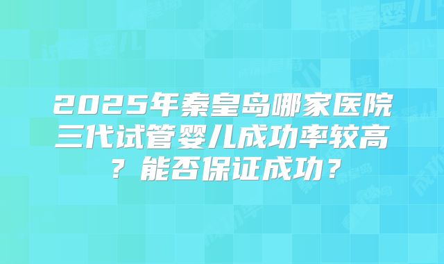 2025年秦皇岛哪家医院三代试管婴儿成功率较高？能否保证成功？
