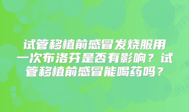 试管移植前感冒发烧服用一次布洛芬是否有影响？试管移植前感冒能喝药吗？
