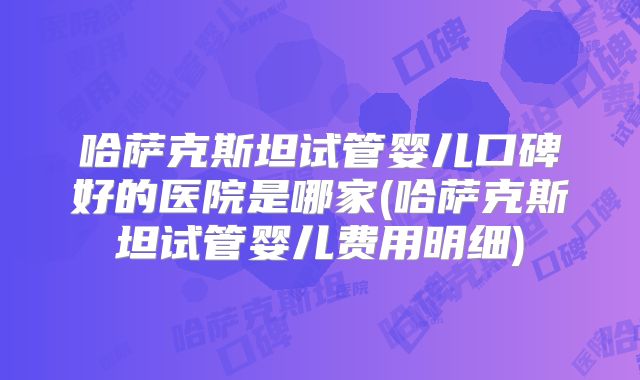 哈萨克斯坦试管婴儿口碑好的医院是哪家(哈萨克斯坦试管婴儿费用明细)
