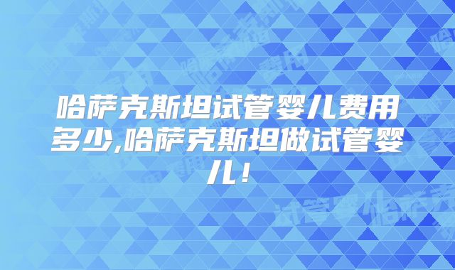 哈萨克斯坦试管婴儿费用多少,哈萨克斯坦做试管婴儿！