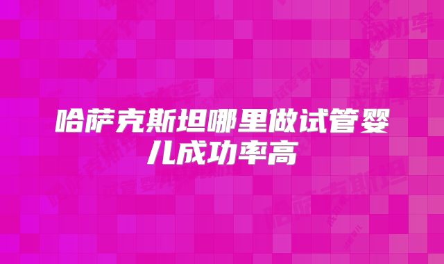 哈萨克斯坦哪里做试管婴儿成功率高