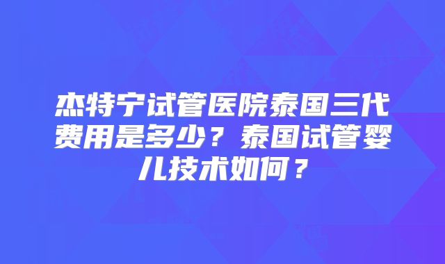 杰特宁试管医院泰国三代费用是多少？泰国试管婴儿技术如何？