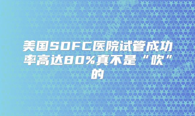 美国SDFC医院试管成功率高达80%真不是“吹”的