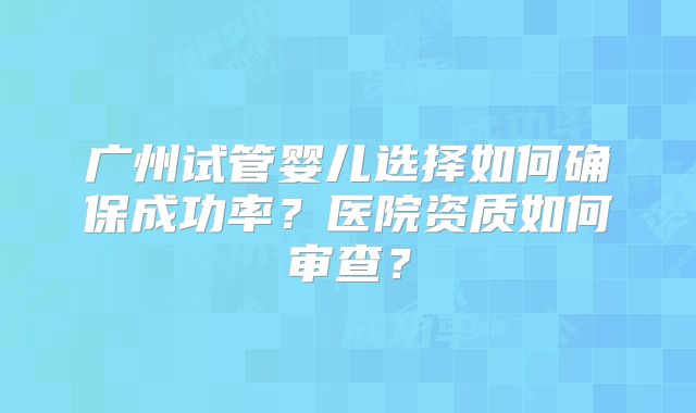 广州试管婴儿选择如何确保成功率？医院资质如何审查？