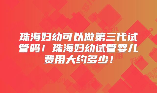 珠海妇幼可以做第三代试管吗！珠海妇幼试管婴儿费用大约多少！