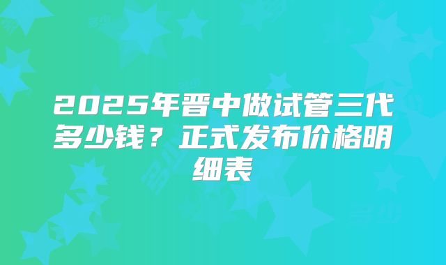 2025年晋中做试管三代多少钱？正式发布价格明细表