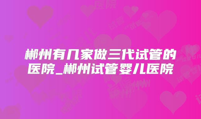 郴州有几家做三代试管的医院_郴州试管婴儿医院