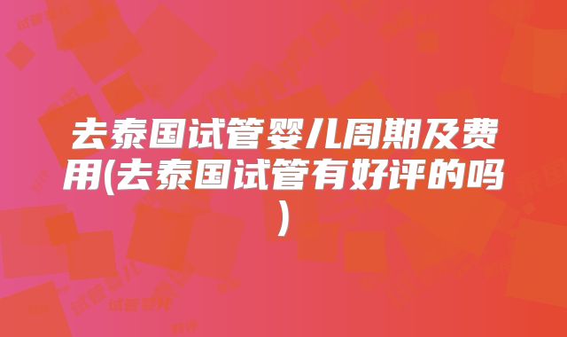 去泰国试管婴儿周期及费用(去泰国试管有好评的吗)