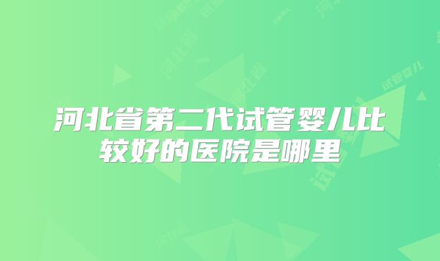 河北省第二代试管婴儿比较好的医院是哪里