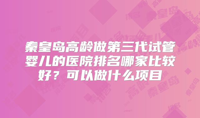 秦皇岛高龄做第三代试管婴儿的医院排名哪家比较好?可以做什么项目