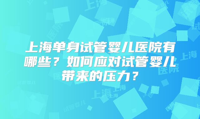 上海单身试管婴儿医院有哪些？如何应对试管婴儿带来的压力？