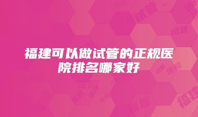 福建可以做试管的正规医院排名哪家好