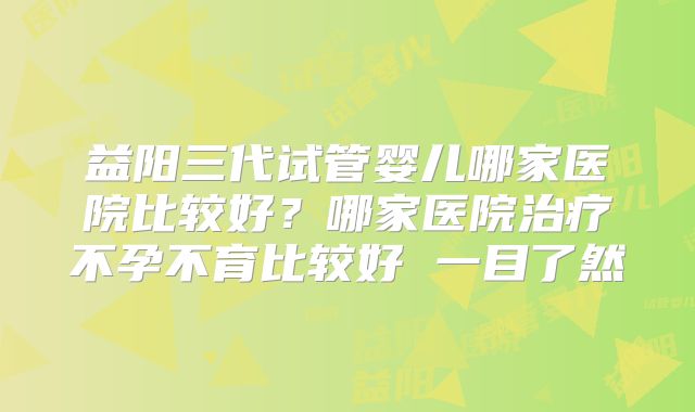 益阳三代试管婴儿哪家医院比较好?哪家医院治疗不孕不育比较好 一目了然