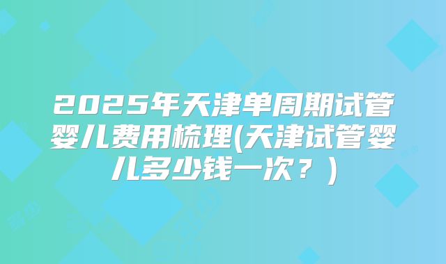 2025年天津单周期试管婴儿费用梳理(天津试管婴儿多少钱一次？)