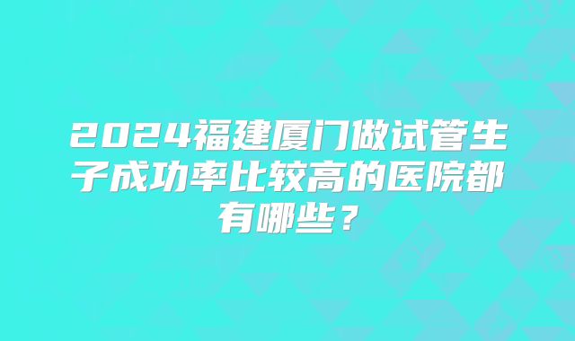 2024福建厦门做试管生子成功率比较高的医院都有哪些?
