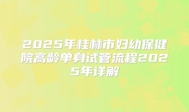 2025年桂林市妇幼保健院高龄单身试管流程2025年详解