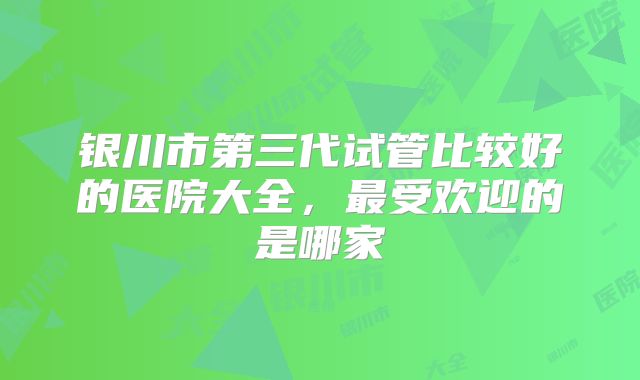 银川市第三代试管比较好的医院大全，最受欢迎的是哪家