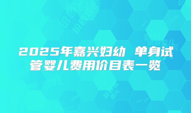 2025年嘉兴妇幼 单身试管婴儿费用价目表一览