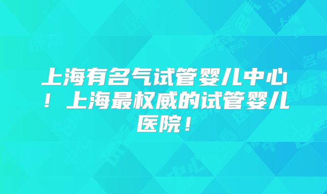 上海有名气试管婴儿中心！上海最权威的试管婴儿医院！