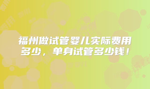 福州做试管婴儿实际费用多少，单身试管多少钱！