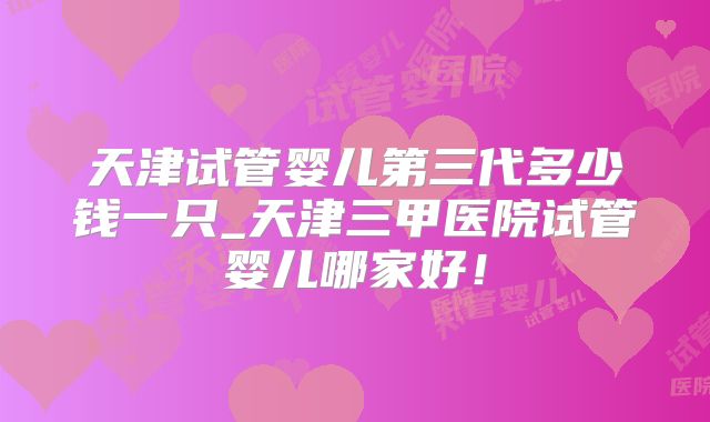 天津试管婴儿第三代多少钱一只_天津三甲医院试管婴儿哪家好！