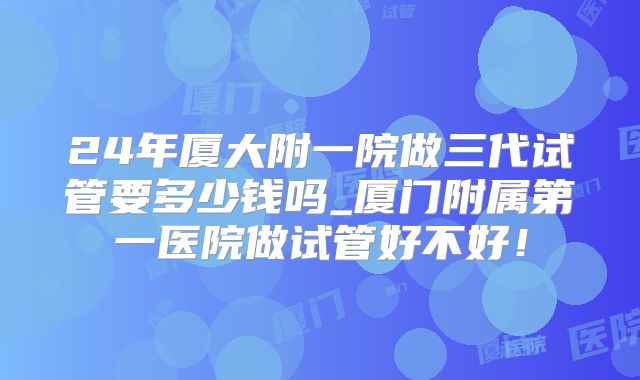 24年厦大附一院做三代试管要多少钱吗_厦门附属第一医院做试管好不好！
