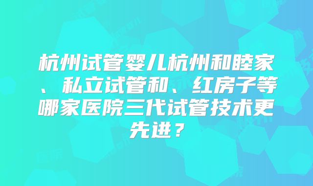 杭州试管婴儿杭州和睦家、私立试管和、红房子等哪家医院三代试管技术更先进？