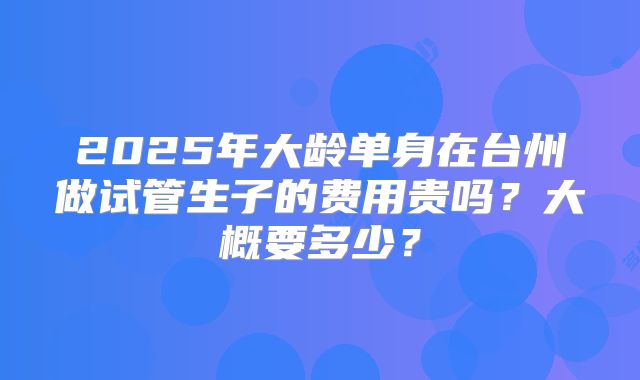 2025年大龄单身在台州做试管生子的费用贵吗？大概要多少？