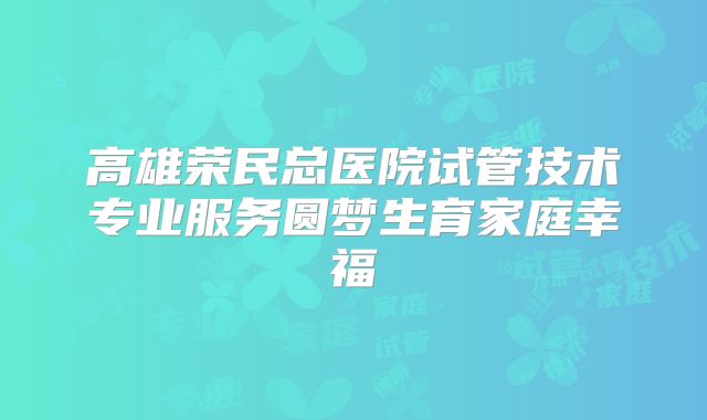 高雄荣民总医院试管技术专业服务圆梦生育家庭幸福