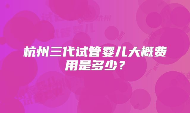 杭州三代试管婴儿大概费用是多少？