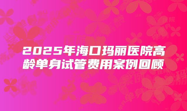2025年海口玛丽医院高龄单身试管费用案例回顾