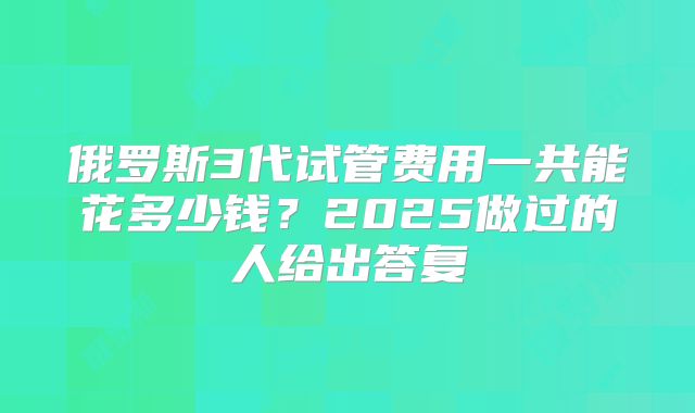 俄罗斯3代试管费用一共能花多少钱？2025做过的人给出答复