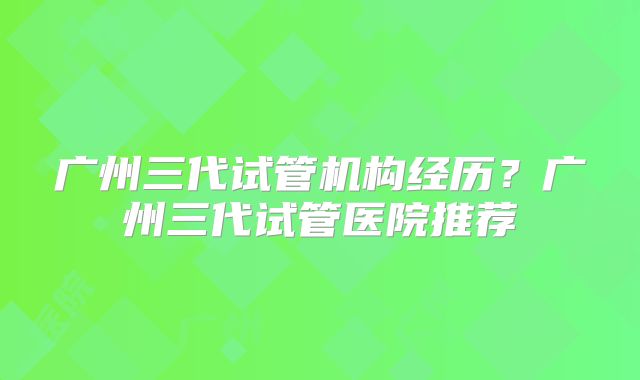 广州三代试管机构经历?广州三代试管医院推荐
