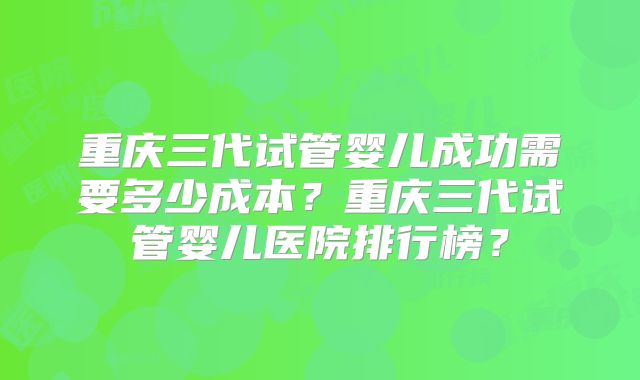 重庆三代试管婴儿成功需要多少成本？重庆三代试管婴儿医院排行榜？