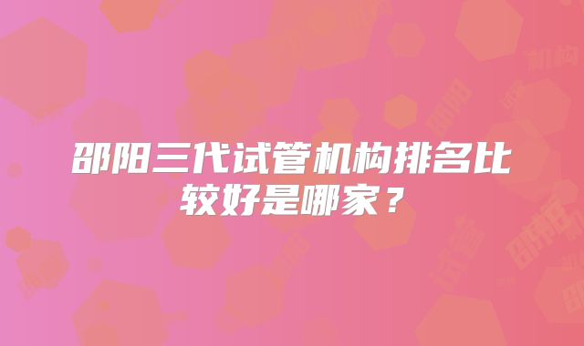 邵阳三代试管机构排名比较好是哪家？