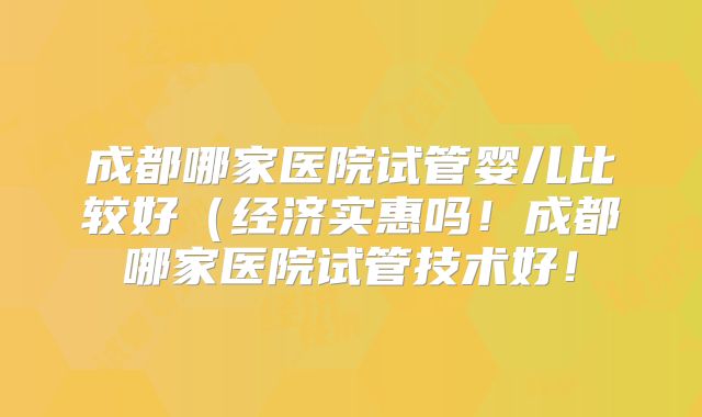 成都哪家医院试管婴儿比较好（经济实惠吗！成都哪家医院试管技术好！