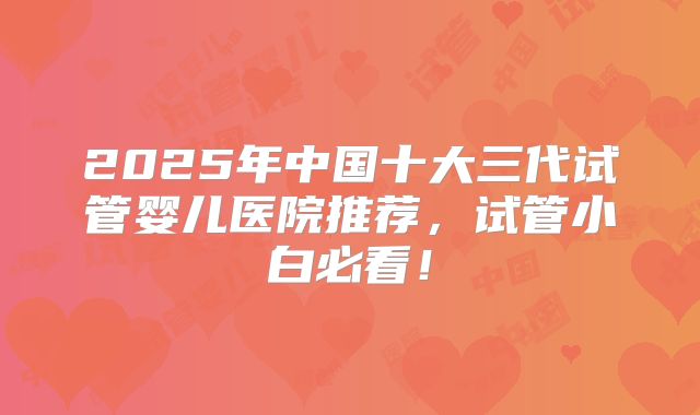2025年中国十大三代试管婴儿医院推荐，试管小白必看！