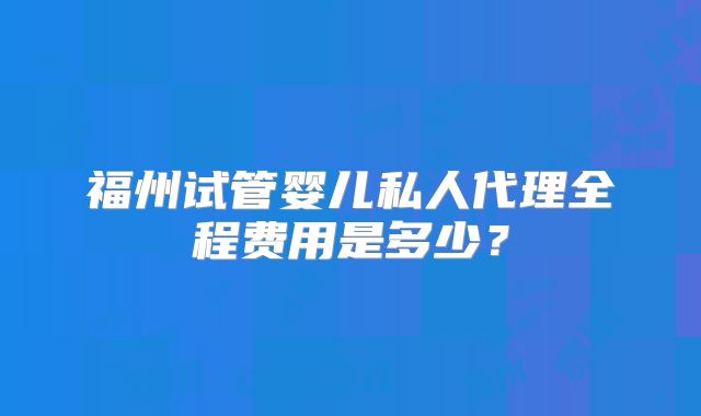 福州试管婴儿私人代理全程费用是多少？