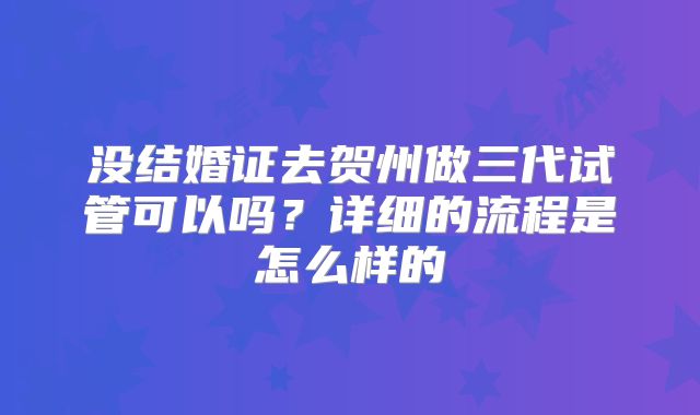 没结婚证去贺州做三代试管可以吗？详细的流程是怎么样的