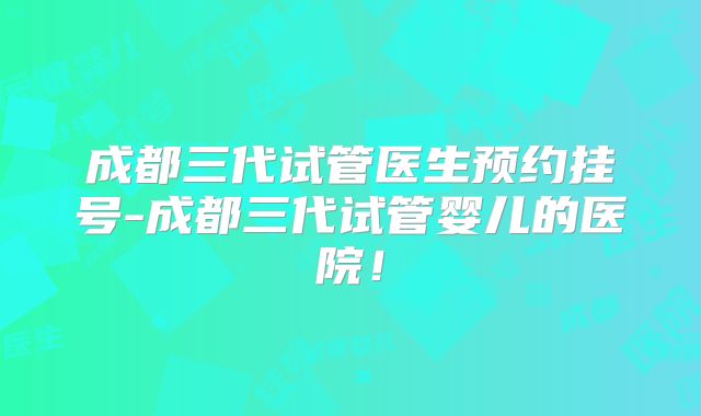 成都三代试管医生预约挂号-成都三代试管婴儿的医院！